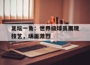 包含足坛一角：世界级球员展现技艺，场面激烈的词条